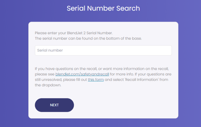 BlendJet 2 units with serial numbers where the first 4 digits are between 5201 and 5542 may be subject to the recall. Consumers should enter their unit's full serial number into this online tool found at www.blendjet.com/safetyandrecall